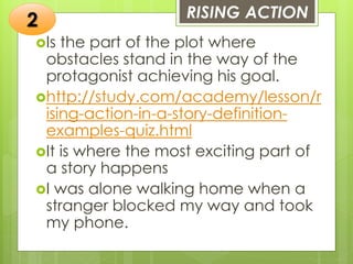 RISING ACTION
Is the part of the plot where
obstacles stand in the way of the
protagonist achieving his goal.
http://study.com/academy/lesson/r
ising-action-in-a-story-definition-
examples-quiz.html
It is where the most exciting part of
a story happens
I was alone walking home when a
stranger blocked my way and took
my phone.
2
 