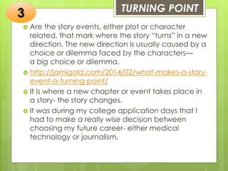 TURNING POINT
 Are the story events, either plot or character
related, that mark where the story “turns” in a new
direction. The new direction is usually caused by a
choice or dilemma faced by the characters—
a big choice or dilemma.
 http://jamigold.com/2014/02/what-makes-a-story-
event-a-turning-point/
 It is where a new chapter or event takes place in
a story- the story changes.
 It was during my college application days that I
had to make a really wise decision between
choosing my future career- either medical
technology or journalism.
3
 