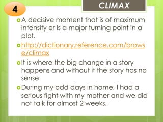 CLIMAX
A decisive moment that is of maximum
intensity or is a major turning point in a
plot.
http://dictionary.reference.com/brows
e/climax
It is where the big change in a story
happens and without it the story has no
sense.
During my odd days in home, I had a
serious fight with my mother and we did
not talk for almost 2 weeks.
4
 