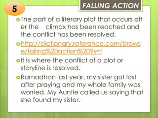 FALLING ACTION
The part of a literary plot that occurs aft
er the climax has been reached and
the conflict has been resolved.
http://dictionary.reference.com/brows
e/falling%20action%20?s=t
It is where the conflict of a plot or
storyline is resolved.
Ramadhan last year, my sister got lost
after praying and my whole family was
worried. My Auntie called us saying that
she found my sister.
5
 