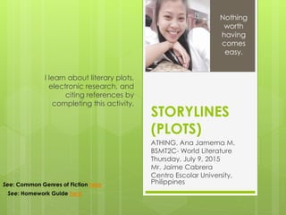 STORYLINES
(PLOTS)
ATHING, Ana Jamema M.
BSMT2C- World Literature
Thursday, July 9, 2015
Mr. Jaime Cabrera
Centro Escolar University,
Philippines
I learn about literary plots,
electronic research, and
citing references by
completing this activity.
Nothing
worth
having
comes
easy.
See: Common Genres of Fiction here
See: Homework Guide here
 
