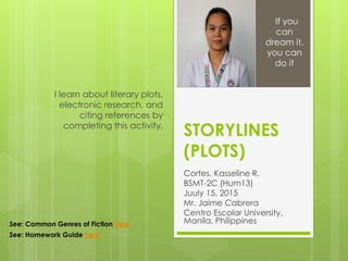 STORYLINES
(PLOTS)
Cortes, Kasseline R.
BSMT-2C (Hum13)
Juuly 15, 2015
Mr. Jaime Cabrera
Centro Escolar University,
Manila, Philippines
I learn about literary plots,
electronic research, and
citing references by
completing this activity.
If you
can
dream it,
you can
do it
See: Common Genres of Fiction here
See: Homework Guide here
 