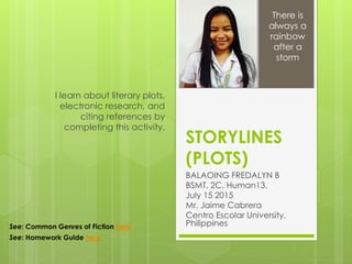 STORYLINES
(PLOTS)
BALAOING FREDALYN B
BSMT, 2C, Human13,
July 15 2015
Mr. Jaime Cabrera
Centro Escolar University,
Philippines
I learn about literary plots,
electronic research, and
citing references by
completing this activity.
There is
always a
rainbow
after a
storm
See: Common Genres of Fiction here
See: Homework Guide here
 