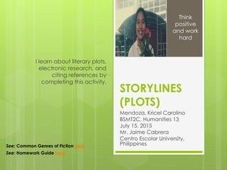 STORYLINES
(PLOTS)
Mendoza, Kricel Carolino
BSMT2C, Humanities 13
July 15, 2015
Mr. Jaime Cabrera
Centro Escolar University,
Philippines
I learn about literary plots,
electronic research, and
citing references by
completing this activity.
Think
positive
and work
hard
See: Common Genres of Fiction here
See: Homework Guide here
 