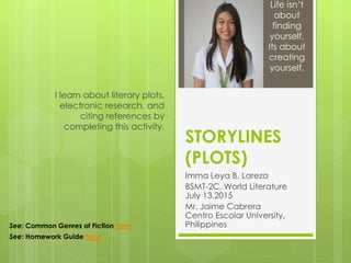 STORYLINES
(PLOTS)
Imma Leya B. Lareza
BSMT-2C, World Literature
July 13,2015
Mr. Jaime Cabrera
Centro Escolar University,
Philippines
I learn about literary plots,
electronic research, and
citing references by
completing this activity.
Life isn’t
about
finding
yourself,
Its about
creating
yourself.
See: Common Genres of Fiction here
See: Homework Guide here
 
