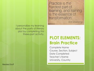 PLOT ELEMENTS:
Brain Practice
Complete Name
Course, Section, Subject
Date Completed
Teacher’s Name
University, Country
I personalize my learning
about the parts of literary
plot by completing this
three-part activity.
Related Stuff
 