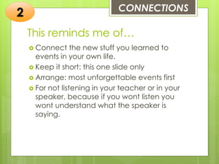 This reminds me of…
 Connect the new stuff you learned to
events in your own life.
 Keep it short: this one slide only
 Arrange: most unforgettable events first
 For not listening in your teacher or in your
speaker, because if you wont listen you
wont understand what the speaker is
saying.
CONNECTIONS
2
 