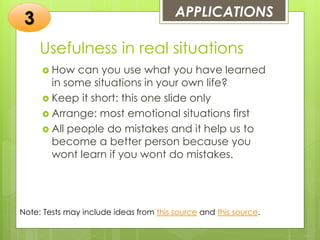 Usefulness in real situations
 How can you use what you have learned
in some situations in your own life?
 Keep it short: this one slide only
 Arrange: most emotional situations first
 All people do mistakes and it help us to
become a better person because you
wont learn if you wont do mistakes.
APPLICATIONS
3
Note: Tests may include ideas from this source and this source.
 