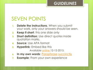 SEVEN POINTS
1. Delete the instructions. When you submit
your work, only your answers should be seen.
2. Keep it short: this one slide only
3. Short definition: Use direct quotes inside
quotation marks.
4. Source: Use APA format
5. Hyperlink: Embed like this
Available online 12-12-2015.
6. In my own words: Paraphrase succinctly
7. Example: From your own experience
GUIDELINES
 