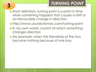 TURNING POINT
 Short definition: turning point is a point in time
when something happens that causes a shift or
an irrevocable change in direction.
 http://www.yourdictionary.com/turning-point
 In my own words: a point at which something
changes direction
 My example: when the friendship of the two
become nothing because of one boy.
3
 