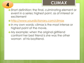 CLIMAX
 Short definition: the final, culminating element or
event in a series; highest point, as of interest or
excitement
 http://www.yourdictionary.com/climax
 In my own words: climax is the most intense or
highest point of the movie.
 My example: when the original girlfriend
confront her best friend is she was the other
woman of his boyfriend.
4
 