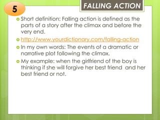 FALLING ACTION
 Short definition: Falling action is defined as the
parts of a story after the climax and before the
very end.
 http://www.yourdictionary.com/falling-action
 In my own words: The events of a dramatic or
narrative plot following the climax.
 My example: when the girlfriend of the boy is
thinking if she will forgive her best friend and her
best friend or not.
5
 