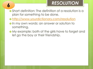 RESOLUTION
 Short definition: The definition of a resolution is a
plan for something to be done.
 http://www.yourdictionary.com/resolution
 In my own words: an answer or solution to
something.
 My example: both of the girls have to forget and
let go the boy or their friendship.
6
 