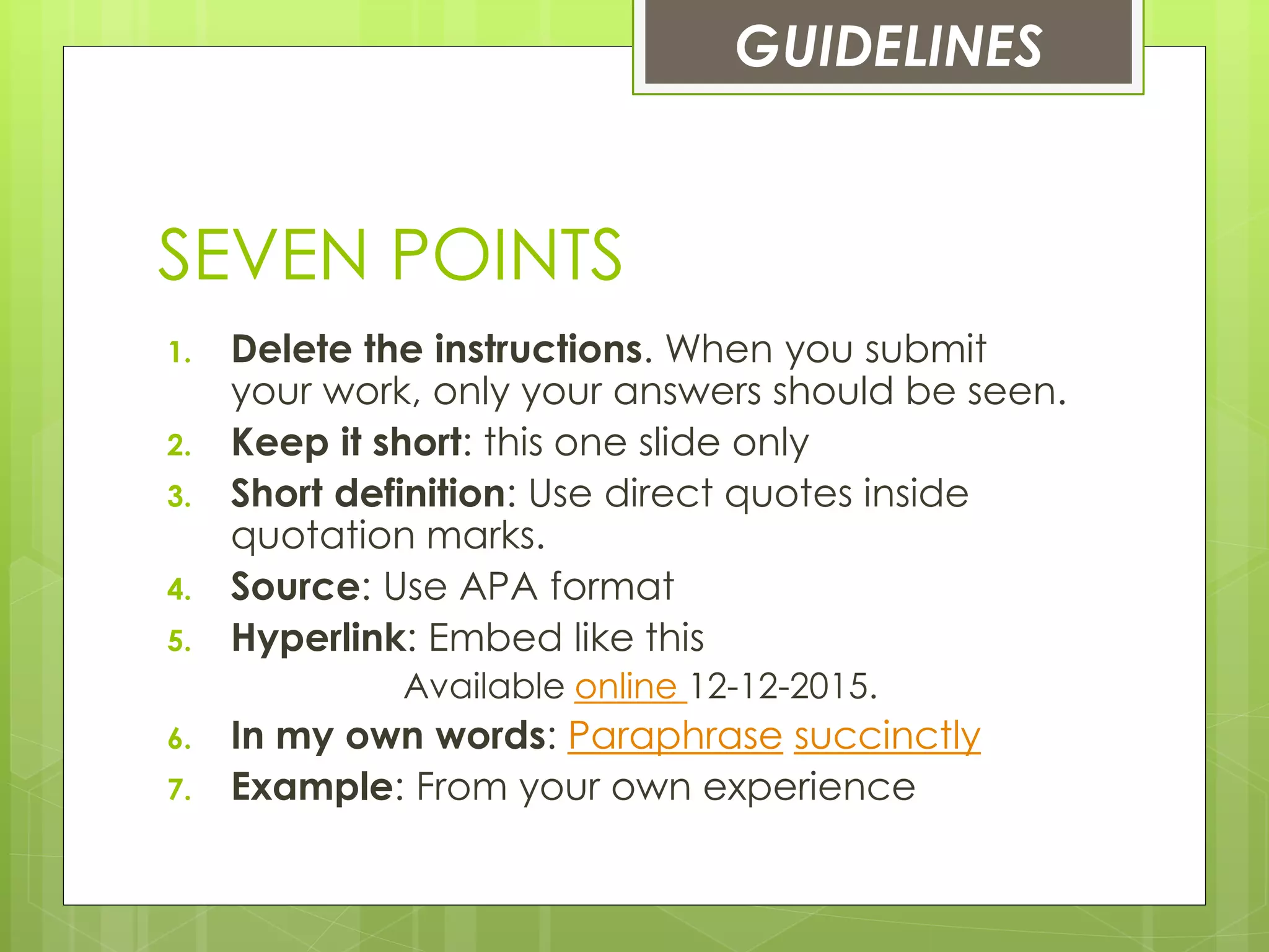 SEVEN POINTS
1. Delete the instructions. When you submit
your work, only your answers should be seen.
2. Keep it short: this one slide only
3. Short definition: Use direct quotes inside
quotation marks.
4. Source: Use APA format
5. Hyperlink: Embed like this
Available online 12-12-2015.
6. In my own words: Paraphrase succinctly
7. Example: From your own experience
GUIDELINES
 