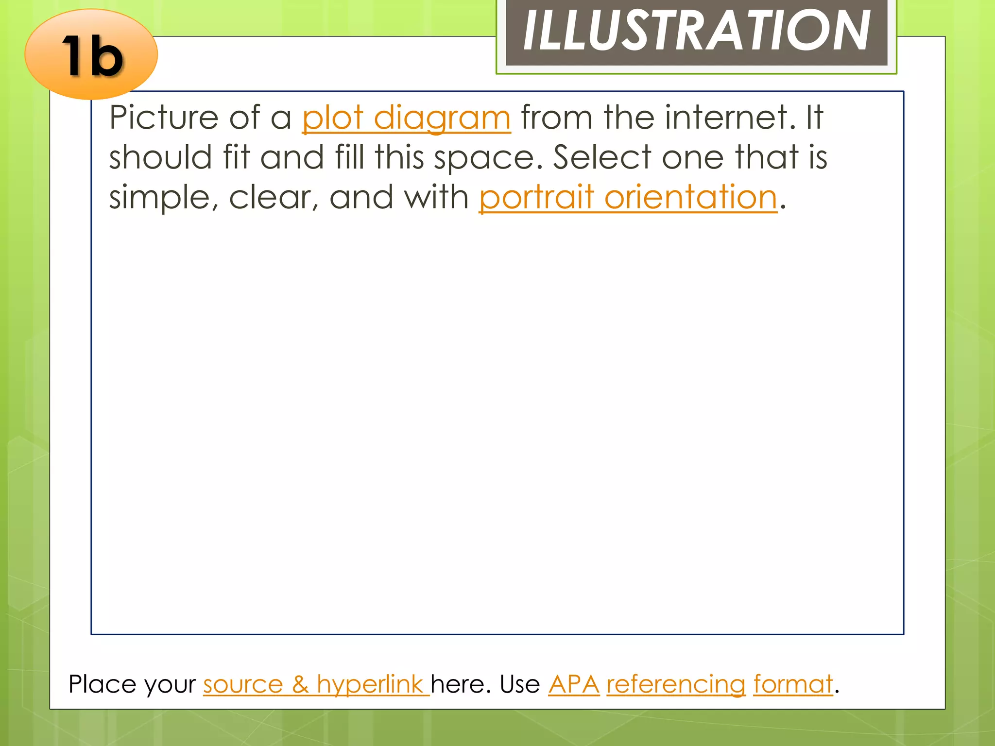 ILLUSTRATION
Picture of a plot diagram from the internet. It
should fit and fill this space. Select one that is
simple, clear, and with portrait orientation.
Place your source & hyperlink here. Use APA referencing format.
1b
 