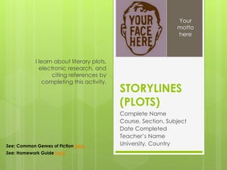 STORYLINES
(PLOTS)
Complete Name
Course, Section, Subject
Date Completed
Teacher’s Name
University, Country
I learn about literary plots,
electronic research, and
citing references by
completing this activity.
Your
motto
here
See: Common Genres of Fiction here
See: Homework Guide here
 