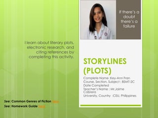 STORYLINES
(PLOTS)
Complete Name :Key-Ann Fran
Course, Section, Subject : BSMT-2C
Date Completed
Teacher’s Name : Mr.Jaime
Cabrera
University, Country :CEU, Philippines
I learn about literary plots,
electronic research, and
citing references by
completing this activity.
If there’s a
doubt
there’s a
failure
See: Common Genres of Fiction here
See: Homework Guide here
 