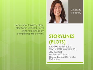 STORYLINES
(PLOTS)
ESIDERA, Esther Joy L.
BSMT – 2C Humanities 13
July 13, 2015
Mr. Jaime Cabrera
Centro Escolar University,
Philippines
I learn about literary plots,
electronic research, and
citing references by
completing this activity.
Simplicity
is Beauty
 
