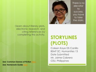 STORYLINES
(PLOTS)
Coleen Kaye DS Canillo
BSMT 2C, Humanities 13
Date Submitted
Mr. Jaime Cabrera
CEU, Philippines
I learn about literary plots,
electronic research, and
citing references by
completing this activity.
There is no
elevator
to
success,
you have
to take
the stairs.
See: Common Genres of Fiction here
See: Homework Guide here
 