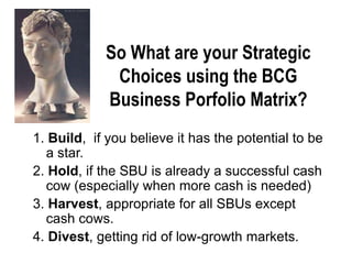 1. Build, if you believe it has the potential to be
a star.
2. Hold, if the SBU is already a successful cash
cow (especially when more cash is needed)
3. Harvest, appropriate for all SBUs except
cash cows.
4. Divest, getting rid of low-growth markets.
So What are your Strategic
Choices using the BCG
Business Porfolio Matrix?
 
