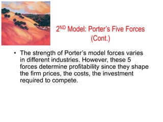 2ND Model: Porter’s Five Forces
(Cont.)
• The strength of Porter’s model forces varies
in different industries. However, these 5
forces determine profitability since they shape
the firm prices, the costs, the investment
required to compete.
 