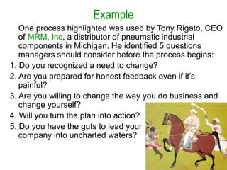 Example
One process highlighted was used by Tony Rigato, CEO
of MRM, Inc, a distributor of pneumatic industrial
components in Michigan. He identified 5 questions
managers should consider before the process begins:
1. Do you recognized a need to change?
2. Are you prepared for honest feedback even if it’s
painful?
3. Are you willing to change the way you do business and
change yourself?
4. Will you turn the plan into action?
5. Do you have the guts to lead your
company into uncharted waters?
 