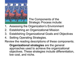 The Components of the
Strategic Process include:
1. Assessing the Organization’s Environment
2. Establishing an Organizational Mission
3. Establishing Organizational Goals and Objectives
4. Setting Operating Strategies.
Review the reading descriptions of these components.
Organizational strategies are the general
approaches used to achieve the organizational
objectives. These strategies include differentiation,
low cost, and niche.
 