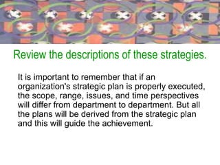 Review the descriptions of these strategies.
It is important to remember that if an
organization's strategic plan is properly executed,
the scope, range, issues, and time perspectives
will differ from department to department. But all
the plans will be derived from the strategic plan
and this will guide the achievement.
 