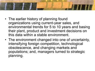 • The earlier history of planning found
organizations using current-year sales, and
environmental trends for 5 to 10 years and basing
their plant, product and investment decisions on
this data within a stable environment.
• The environment changed into one of uncertainty,
intensifying foreign competition, technological
obsolescence, and changing markets and
populations; and, managers turned to strategic
planning.
 