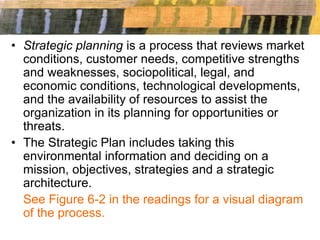 • Strategic planning is a process that reviews market
conditions, customer needs, competitive strengths
and weaknesses, sociopolitical, legal, and
economic conditions, technological developments,
and the availability of resources to assist the
organization in its planning for opportunities or
threats.
• The Strategic Plan includes taking this
environmental information and deciding on a
mission, objectives, strategies and a strategic
architecture.
See Figure 6-2 in the readings for a visual diagram
of the process.
 