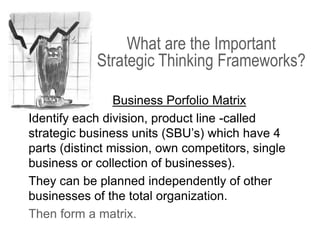 Business Porfolio Matrix
Identify each division, product line -called
strategic business units (SBU’s) which have 4
parts (distinct mission, own competitors, single
business or collection of businesses).
They can be planned independently of other
businesses of the total organization.
Then form a matrix.
What are the Important
Strategic Thinking Frameworks?
 
