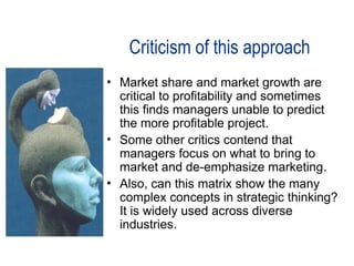 Criticism of this approach
• Market share and market growth are
critical to profitability and sometimes
this finds managers unable to predict
the more profitable project.
• Some other critics contend that
managers focus on what to bring to
market and de-emphasize marketing.
• Also, can this matrix show the many
complex concepts in strategic thinking?
It is widely used across diverse
industries.
 