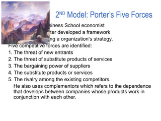 2ND
Model: Porter’s Five Forces
Harvard Business School economist
Michael Porter developed a framework
for developing a organization’s strategy.
Five competitive forces are identified:
1. The threat of new entrants
2. The threat of substitute products of services
3. The bargaining power of suppliers
4. The substitute products or services
5. The rivalry among the existing competitors.
He also uses complementors which refers to the dependence
that develops between companies whose products work in
conjunction with each other.
 