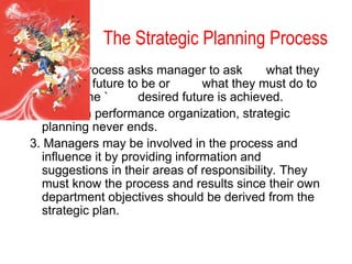 The Strategic Planning Process
1. The process asks manager to ask what they
want the future to be or what they must do to
ensure the ` desired future is achieved.
2. In a high performance organization, strategic
planning never ends.
3. Managers may be involved in the process and
influence it by providing information and
suggestions in their areas of responsibility. They
must know the process and results since their own
department objectives should be derived from the
strategic plan.
 