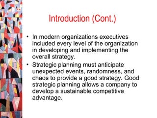 • In modern organizations executives
included every level of the organization
in developing and implementing the
overall strategy.
• Strategic planning must anticipate
unexpected events, randomness, and
chaos to provide a good strategy. Good
strategic planning allows a company to
develop a sustainable competitive
advantage.
Introduction (Cont.)
 