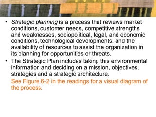 • Strategic planning is a process that reviews market
conditions, customer needs, competitive strengths
and weaknesses, sociopolitical, legal, and economic
conditions, technological developments, and the
availability of resources to assist the organization in
its planning for opportunities or threats.
• The Strategic Plan includes taking this environmental
information and deciding on a mission, objectives,
strategies and a strategic architecture.
See Figure 6-2 in the readings for a visual diagram of
the process.
 