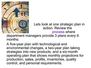 Lets look at one strategic plan in
action. Review the
Matsushita process where
department managers provide 3 plans every 6
months:
A five-year plan with technological and
environmental changes, a two-year plan taking
strategies into new products, and a six-month
operating plan that shows monthly projections for
production, sales, profits, inventories, quality
control, and personal requirements.
 