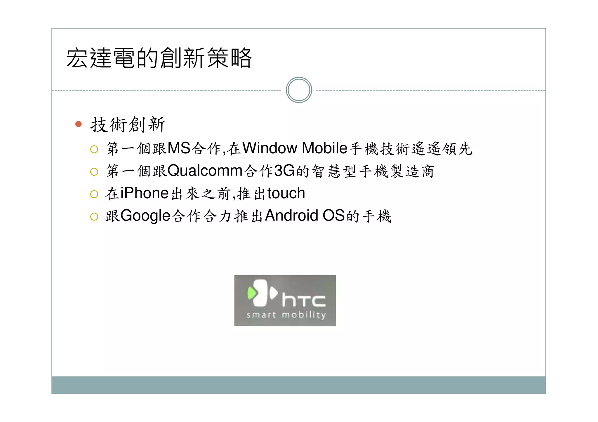 宏達電的創新策略
技術創新
第一個跟MS合作,在Window Mobile手機技術遙遙領先
第一個跟Qualcomm合作3G的智慧型手機製造商
在iPhone出來之前,推出touch
跟Google合作合力推出Android OS的手機跟Google合作合力推出Android OS的手機
 