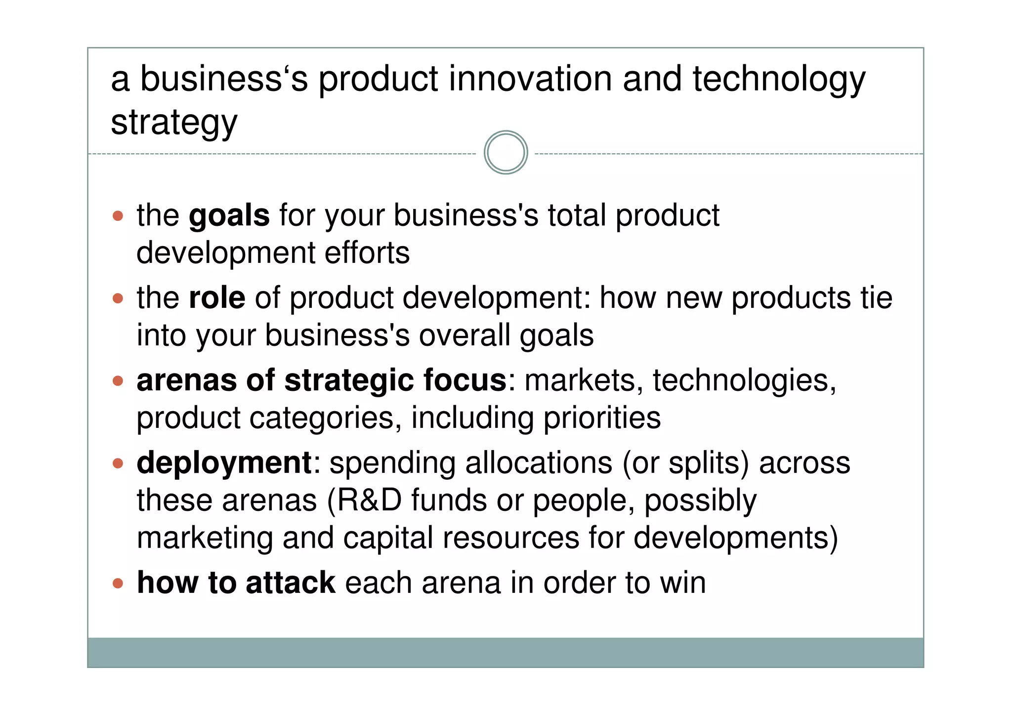 a business‘s product innovation and technology
strategy
the goals for your business's total product
development efforts
the role of product development: how new products tie
into your business's overall goals
arenas of strategic focus: markets, technologies,
product categories, including priorities
deployment: spending allocations (or splits) across
these arenas (R&D funds or people, possibly
marketing and capital resources for developments)
how to attack each arena in order to win
 