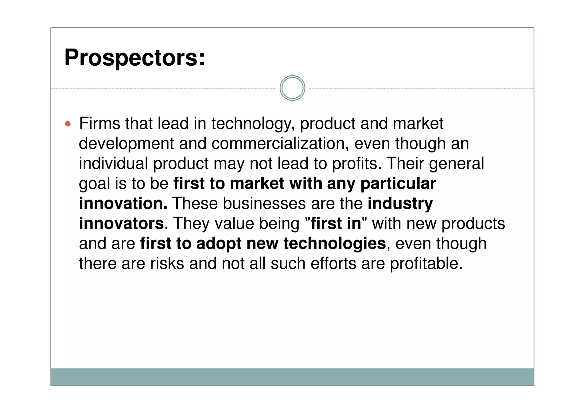 Prospectors:
Firms that lead in technology, product and market
development and commercialization, even though an
individual product may not lead to profits. Their general
goal is to be first to market with any particular
innovation. These businesses are the industryinnovation. These businesses are the industry
innovators. They value being "first in" with new products
and are first to adopt new technologies, even though
there are risks and not all such efforts are profitable.
 