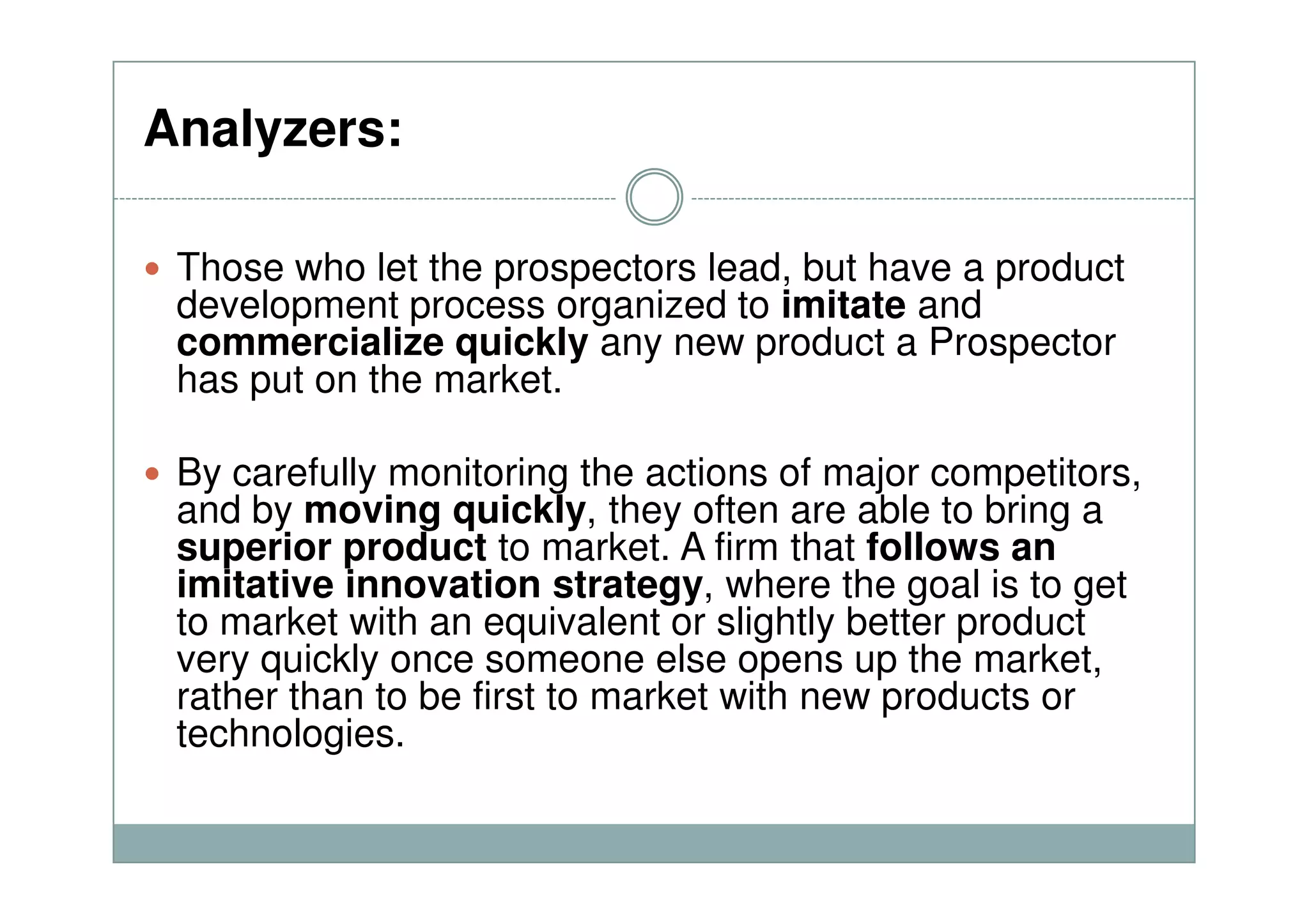 Analyzers:
Those who let the prospectors lead, but have a product
development process organized to imitate and
commercialize quickly any new product a Prospector
has put on the market.
By carefully monitoring the actions of major competitors,By carefully monitoring the actions of major competitors,
and by moving quickly, they often are able to bring a
superior product to market. A firm that follows an
imitative innovation strategy, where the goal is to get
to market with an equivalent or slightly better product
very quickly once someone else opens up the market,
rather than to be first to market with new products or
technologies.
 