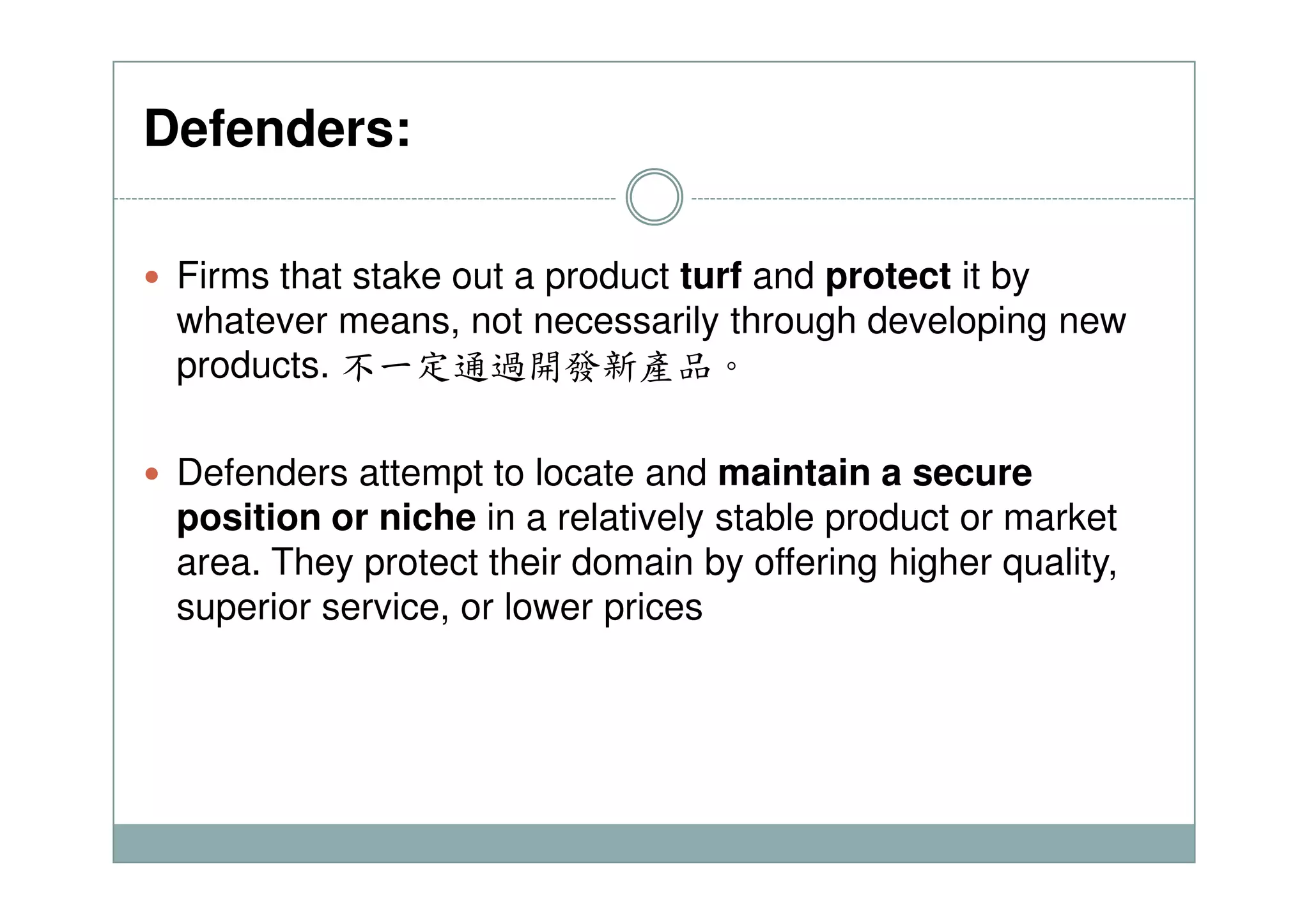 Defenders:
Firms that stake out a product turf and protect it by
whatever means, not necessarily through developing new
products. 不一定通過開發新產品。
Defenders attempt to locate and maintain a secureDefenders attempt to locate and maintain a secure
position or niche in a relatively stable product or market
area. They protect their domain by offering higher quality,
superior service, or lower prices
 