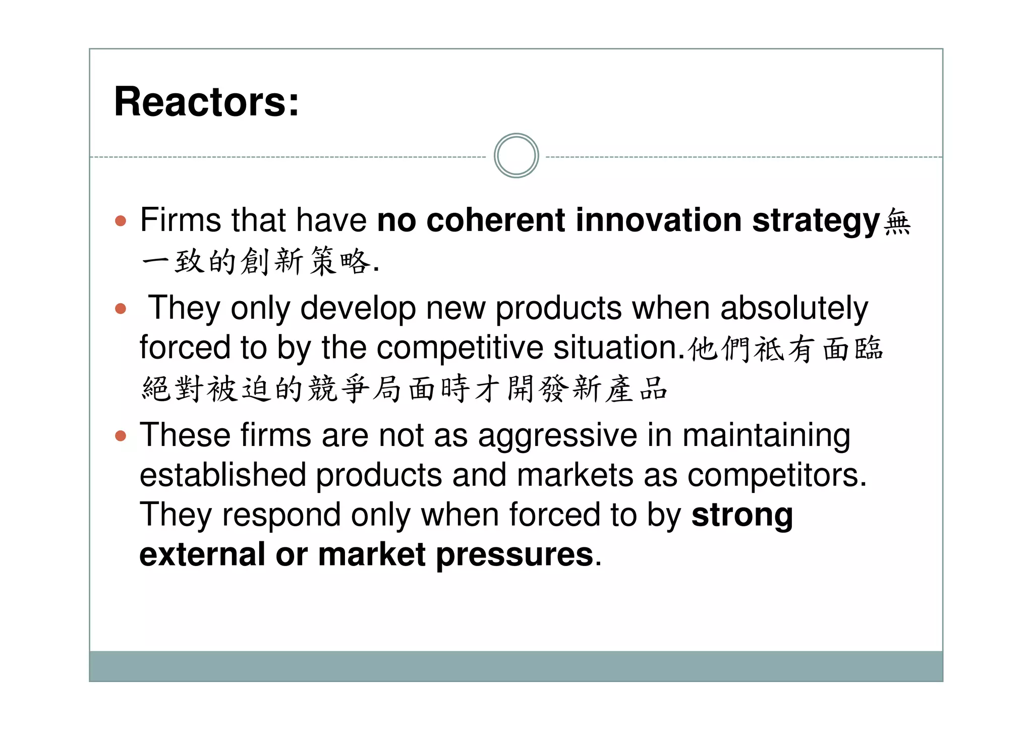 Reactors:
Firms that have no coherent innovation strategy無
一致的創新策略.
They only develop new products when absolutely
forced to by the competitive situation.他們祗有面臨forced to by the competitive situation.
絕對被迫的競爭局面時才開發新產品
These firms are not as aggressive in maintaining
established products and markets as competitors.
They respond only when forced to by strong
external or market pressures.
 