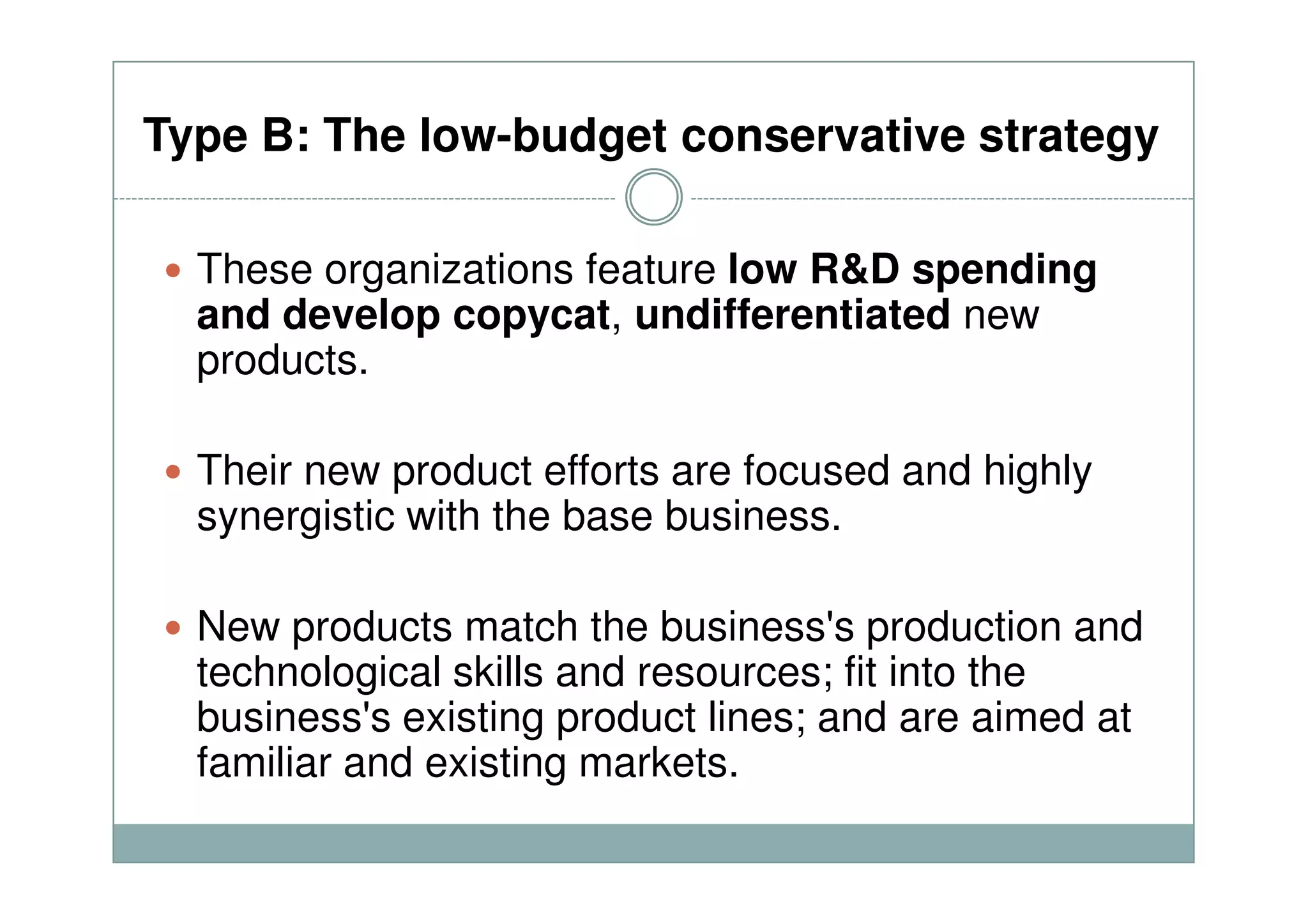 Type B: The low-budget conservative strategy
These organizations feature low R&D spending
and develop copycat, undifferentiated new
products.
Their new product efforts are focused and highlyTheir new product efforts are focused and highly
synergistic with the base business.
New products match the business's production and
technological skills and resources; fit into the
business's existing product lines; and are aimed at
familiar and existing markets.
 