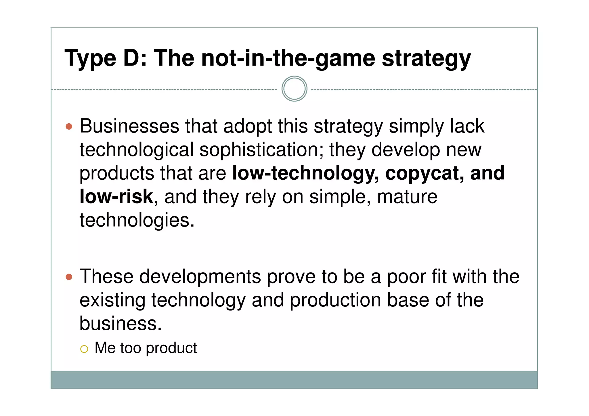 Type D: The not-in-the-game strategy
Businesses that adopt this strategy simply lack
technological sophistication; they develop new
products that are low-technology, copycat, and
low-risk, and they rely on simple, mature
technologies.
These developments prove to be a poor fit with the
existing technology and production base of the
business.
Me too product
 