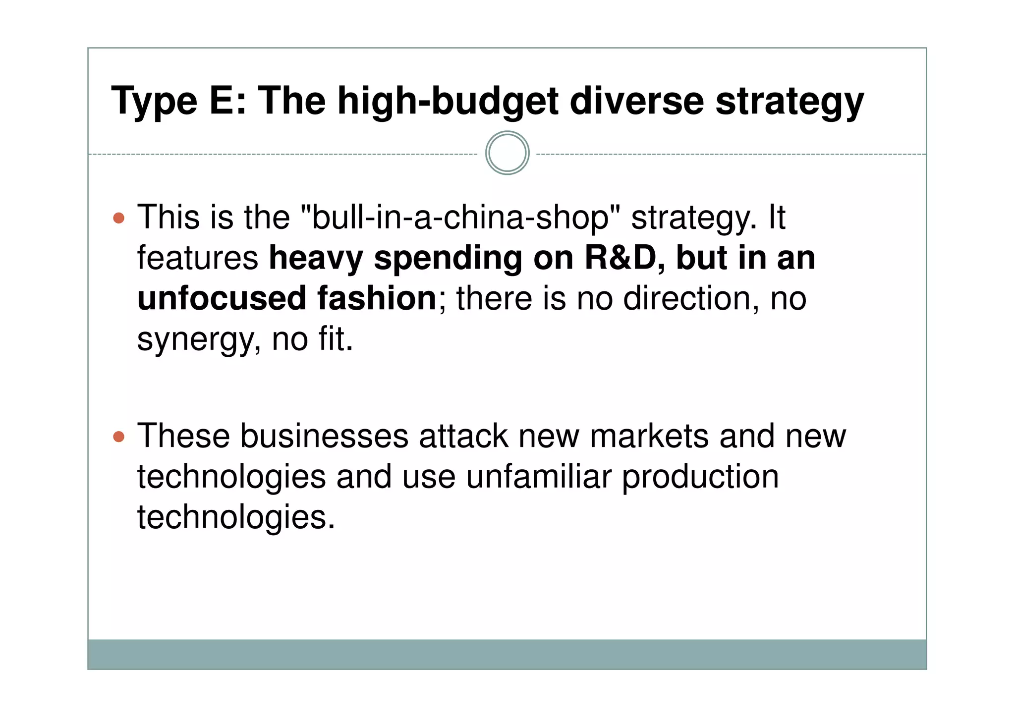 Type E: The high-budget diverse strategy
This is the "bull-in-a-china-shop" strategy. It
features heavy spending on R&D, but in an
unfocused fashion; there is no direction, no
synergy, no fit.
These businesses attack new markets and new
technologies and use unfamiliar production
technologies.
 
