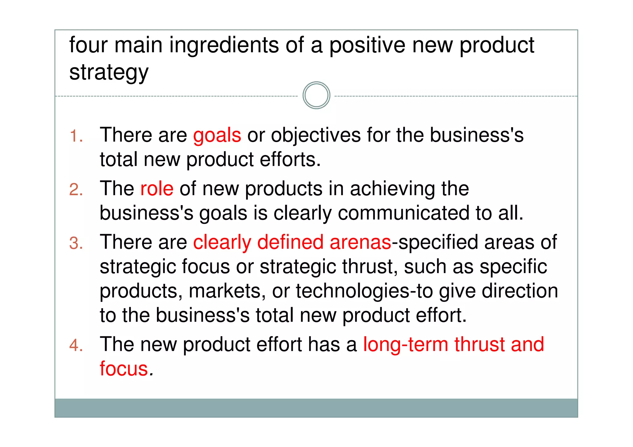 four main ingredients of a positive new product
strategy
1. There are goals or objectives for the business's
total new product efforts.
2. The role of new products in achieving the
business's goals is clearly communicated to all.business's goals is clearly communicated to all.
3. There are clearly defined arenas-specified areas of
strategic focus or strategic thrust, such as specific
products, markets, or technologies-to give direction
to the business's total new product effort.
4. The new product effort has a long-term thrust and
focus.
 