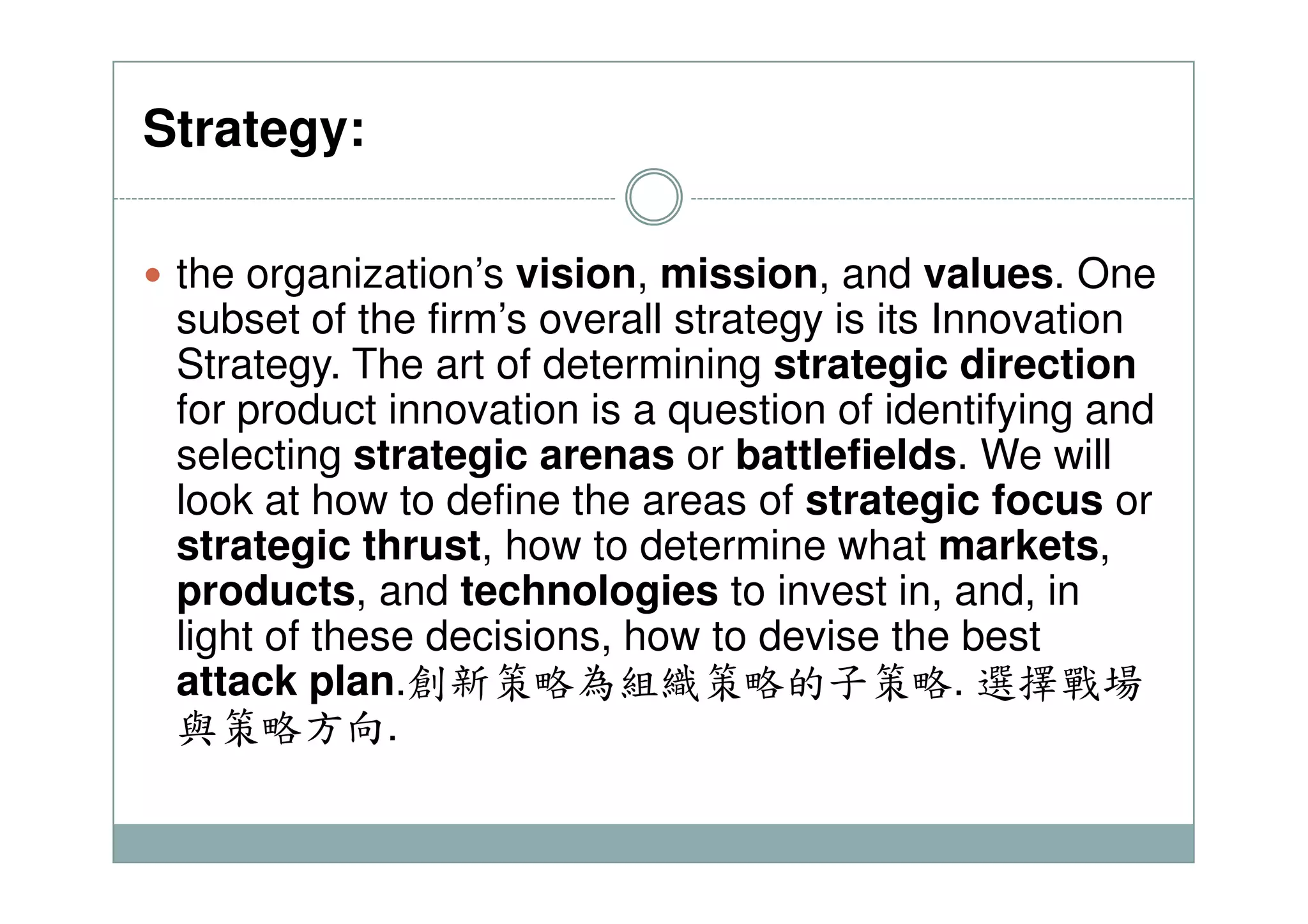 Strategy:
the organization’s vision, mission, and values. One
subset of the firm’s overall strategy is its Innovation
Strategy. The art of determining strategic direction
for product innovation is a question of identifying and
selecting strategic arenas or battlefields. We willselecting strategic arenas or battlefields. We will
look at how to define the areas of strategic focus or
strategic thrust, how to determine what markets,
products, and technologies to invest in, and, in
light of these decisions, how to devise the best
attack plan.創新策略為組織策略的子策略. 選擇戰場
與策略方向.
 