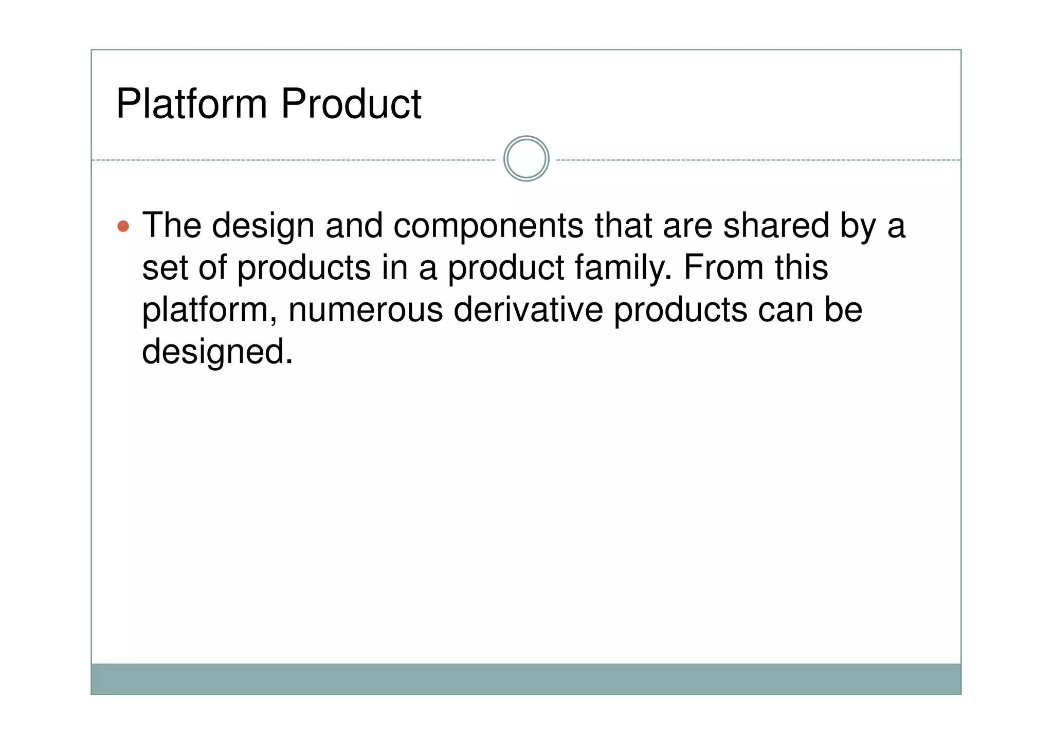 Platform Product
The design and components that are shared by a
set of products in a product family. From this
platform, numerous derivative products can be
designed.
 