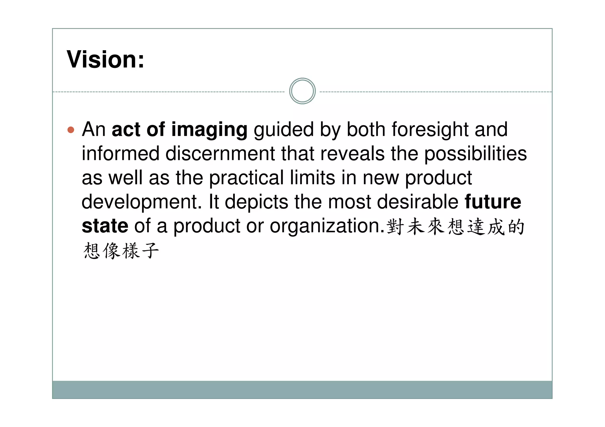 Vision:
An act of imaging guided by both foresight and
informed discernment that reveals the possibilities
as well as the practical limits in new product
development. It depicts the most desirable future
state of a product or organization.對未來想達成的
想像樣子
 